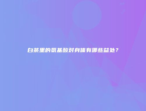 白茶里的氨基酸对身体有哪些益处？