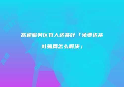 高速服务区有人送茶叶「免费送茶叶骗局怎么解决」