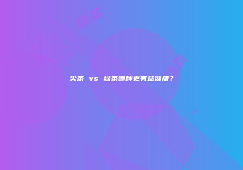 尖茶 vs 绿茶哪种更有益健康？