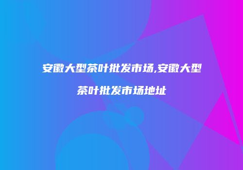 安徽大型茶叶批发市场,安徽大型茶叶批发市场地址