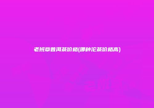 老班章普洱茶价格(哪种沱茶价格高)