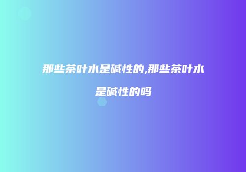 那些茶叶水是碱性的,那些茶叶水是碱性的吗