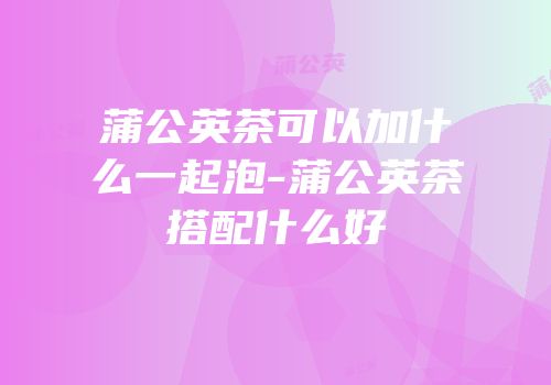 蒲公英茶可以加什么一起泡-蒲公英茶搭配什么好