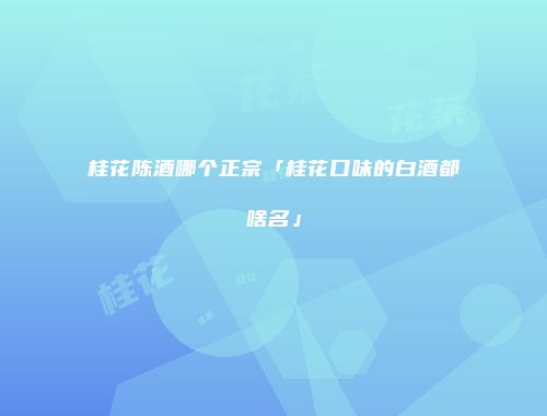 桂花陈酒哪个正宗「桂花口味的白酒都啥名」