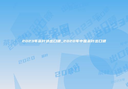 2023年茶叶进出口额_2020年中国茶叶出口额