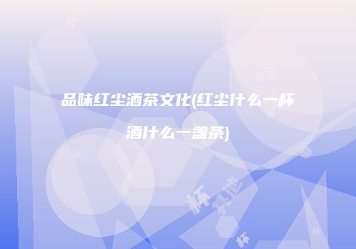 品味红尘酒茶文化(红尘什么一杯酒什么一盏茶)