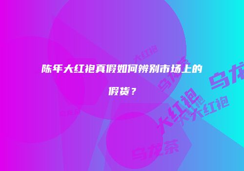陈年大红袍真假如何辨别市场上的假货？