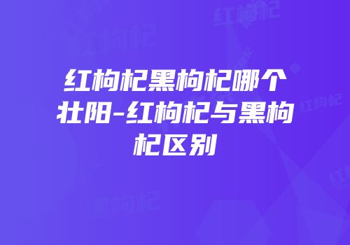 红枸杞黑枸杞哪个壮阳-红枸杞与黑枸杞区别