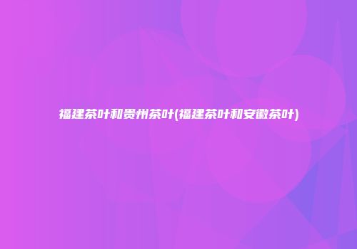 福建茶叶和贵州茶叶(福建茶叶和安徽茶叶)