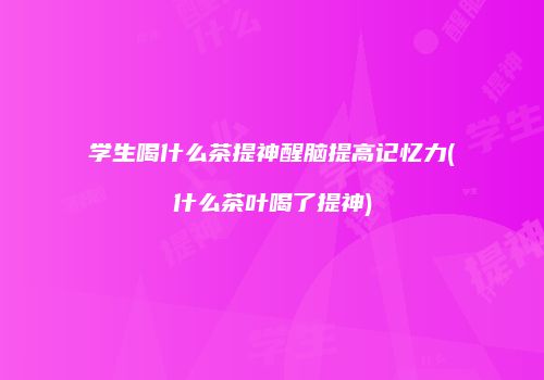 学生喝什么茶提神醒脑提高记忆力(什么茶叶喝了提神)