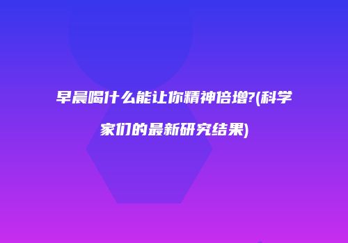早晨喝什么能让你精神倍增?(科学家们的最新研究结果)