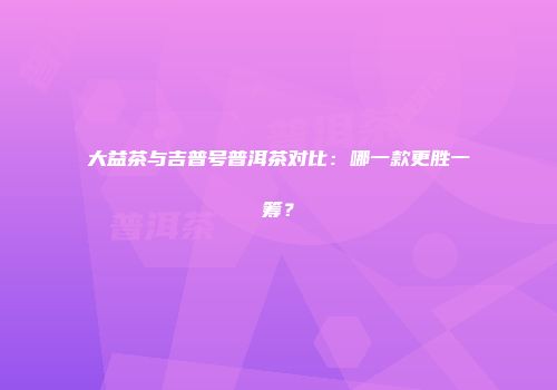 大益茶与吉普号普洱茶对比：哪一款更胜一筹？