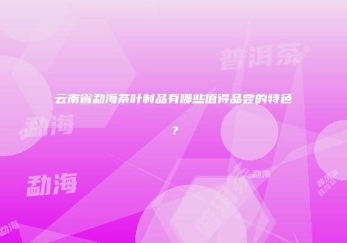云南省勐海茶叶制品有哪些值得品尝的特色？
