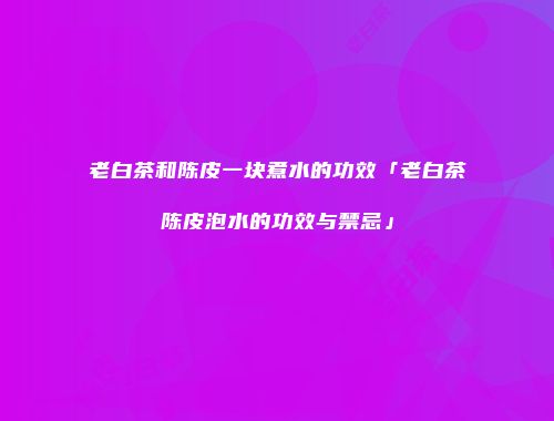 老白茶和陈皮一块煮水的功效「老白茶陈皮泡水的功效与禁忌」