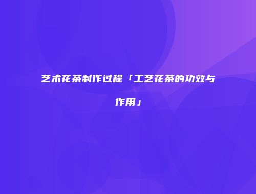 艺术花茶制作过程「工艺花茶的功效与作用」