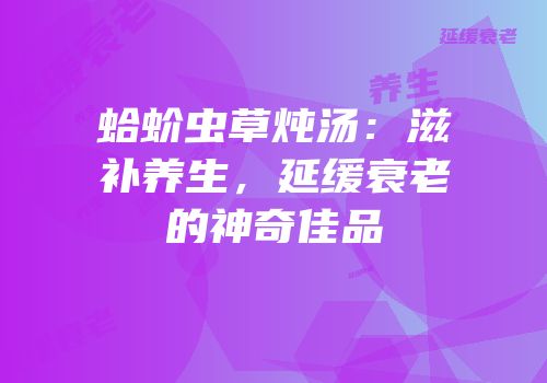 蛤蚧虫草炖汤：滋补养生，延缓衰老的神奇佳品