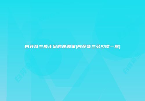 白芽奇兰最正宗的是哪家(白芽奇兰多少钱一盒)