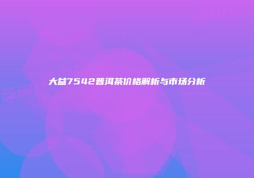 大益7542普洱茶价格解析与市场分析