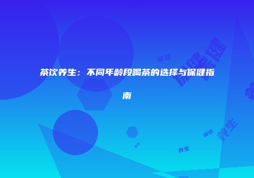 茶饮养生：不同年龄段喝茶的选择与保健指南