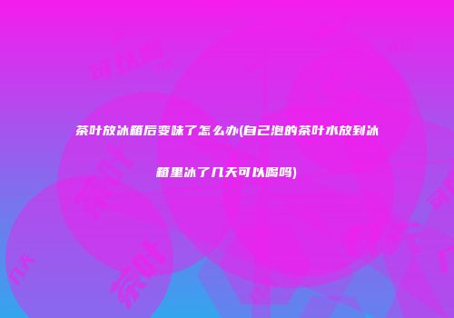 茶叶放冰箱后变味了怎么办(自己泡的茶叶水放到冰箱里冰了几天可以喝吗)