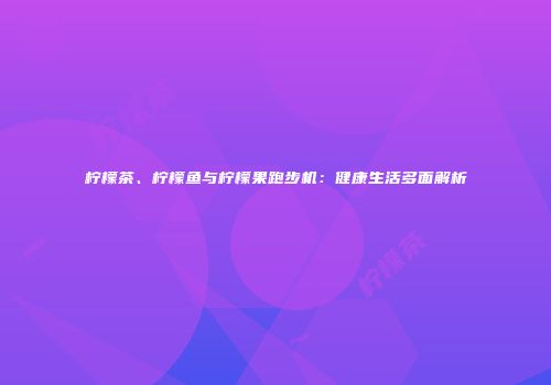 柠檬茶、柠檬鱼与柠檬果跑步机：健康生活多面解析