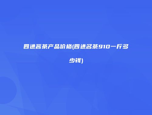四进茗茶产品价格(四进名茶910一斤多少钱)