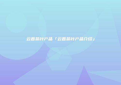 云香茶叶产品「云香茶叶产品介绍」