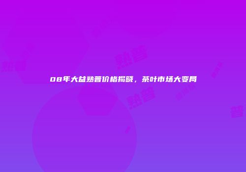 08年大益熟普价格揭晓，茶叶市场大变局