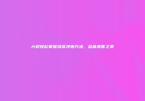 六招轻松掌握绿茶冲泡方法，品味清香之美