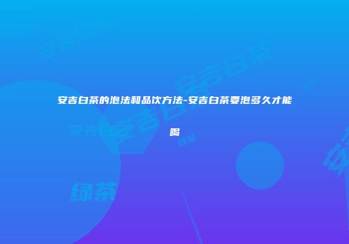 安吉白茶的泡法和品饮方法-安吉白茶要泡多久才能喝