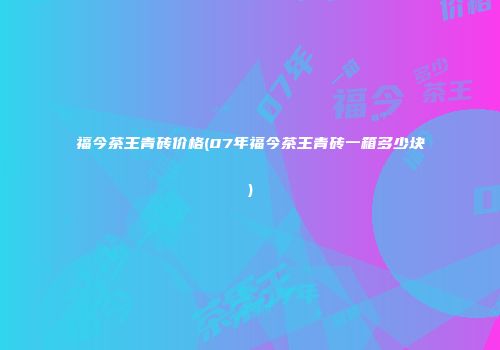 福今茶王青砖价格(07年福今茶王青砖一箱多少块)