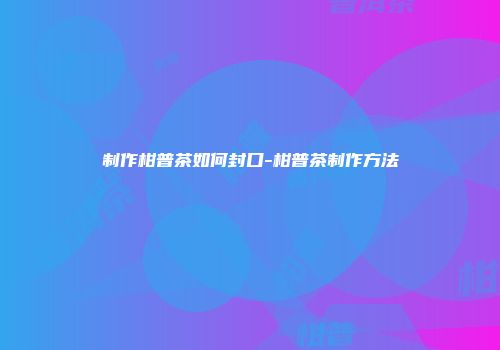 制作柑普茶如何封口-柑普茶制作方法