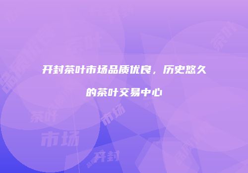 开封茶叶市场品质优良，历史悠久的茶叶交易中心