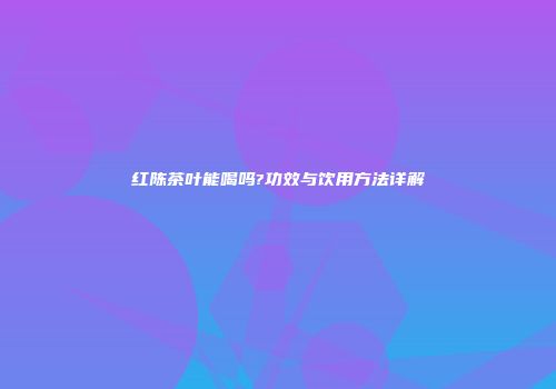 红陈茶叶能喝吗?功效与饮用方法详解