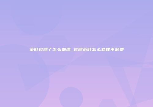 茶叶过期了怎么处理_过期茶叶怎么处理不浪费