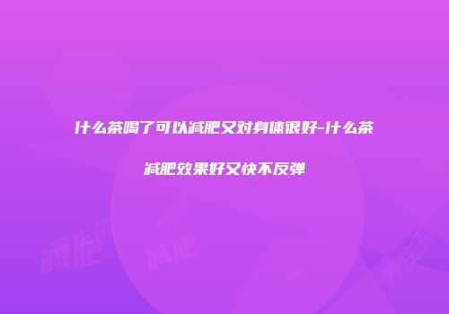 什么茶喝了可以减肥又对身体很好-什么茶减肥效果好又快不反弹