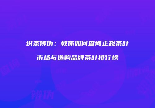 识茶辨伪：教你如何查询正规茶叶市场与选购品牌茶叶排行榜