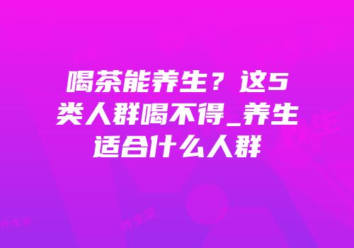 喝茶能养生？这5类人群喝不得_养生适合什么人群