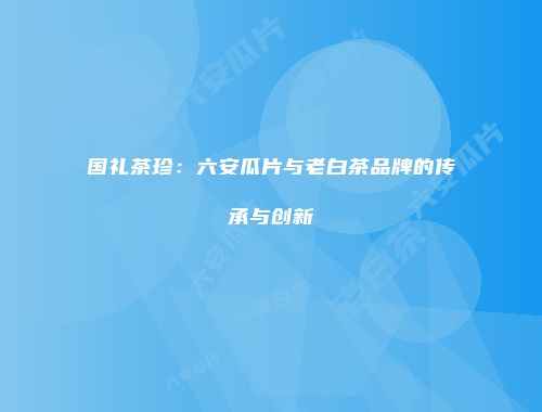 国礼茶珍：六安瓜片与老白茶品牌的传承与创新