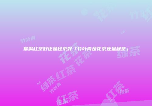 常喝红茶好还是绿茶好「竹叶青是花茶还是绿茶」