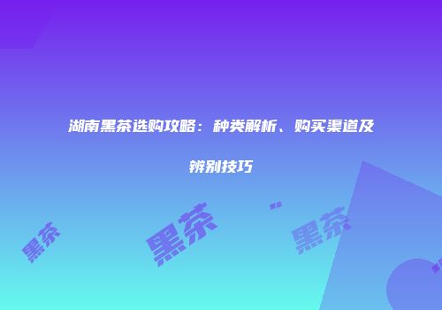 湖南黑茶选购攻略：种类解析、购买渠道及辨别技巧