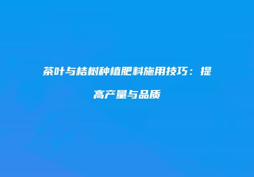 茶叶与桔树种植肥料施用技巧：提高产量与品质