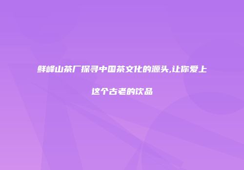 鲜峰山茶厂探寻中国茶文化的源头,让你爱上这个古老的饮品