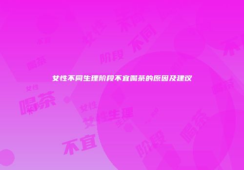 女性不同生理阶段不宜喝茶的原因及建议