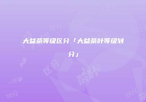 大益茶等级区分「大益茶叶等级划分」