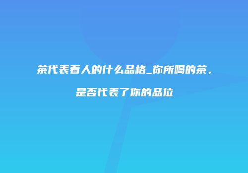 茶代表着人的什么品格_你所喝的茶，是否代表了你的品位
