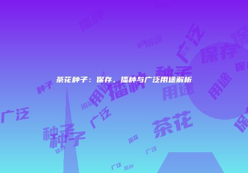 茶花种子：保存、播种与广泛用途解析