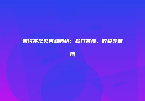 普洱茶常见问题解析：揭开茶梗、碎裂等谜团
