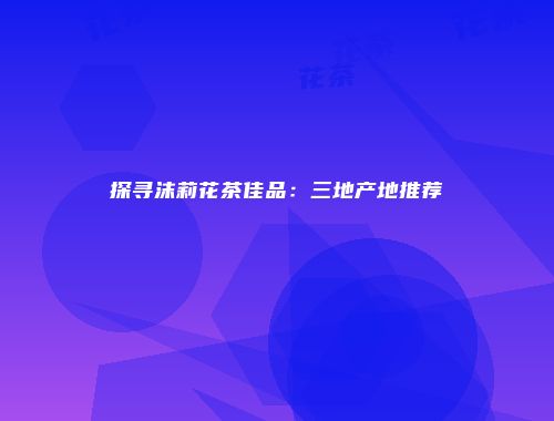 探寻沫莉花茶佳品：三地产地推荐