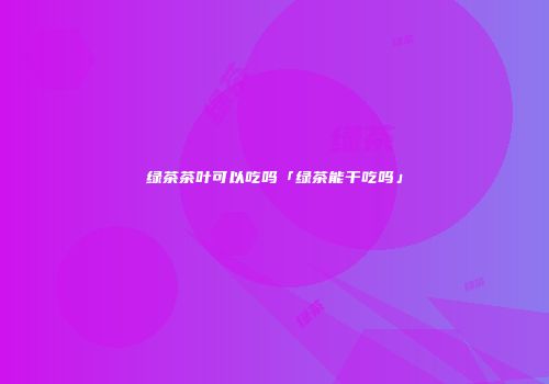 绿茶茶叶可以吃吗「绿茶能干吃吗」